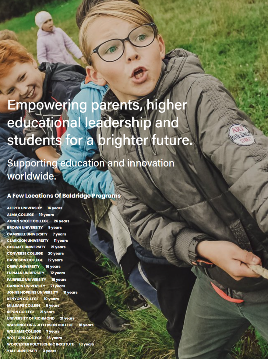 Students engaged in tug of war, demonstrating teamwork and effort. Empowering parents, higher educational leadership and students for a brighter future. Supporting education and innovation worldwide. A Few Locations Of Baldridge Programs: Alfred University 19 years, Alma College 22 years, Agnes Scott College 29 years, Brown University 6 years, Campbell University 10 years, Clarkson University 14 years, Colgate University 24 years, Converse College 23 years, Davidson College 15 years, Drew University 19 years, Furman University 14 years, Fairfield University 13 years, Gannon University 8 years, Johns Hopkins University 24 years, Kenyon College 10 years, Millsaps College 14 years, Ripon College 24 years, University of Richmond 21 years, Washington & Jefferson College 22 years, Williams College 10 years, Wofford College 19 years, Worcester Polytechnic Institute 16 years, Yale University 3 years.